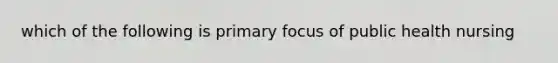 which of the following is primary focus of public health nursing