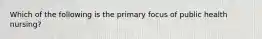 Which of the following is the primary focus of public health nursing?