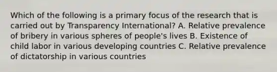 Which of the following is a primary focus of the research that is carried out by Transparency International? A. Relative prevalence of bribery in various spheres of people's lives B. Existence of child labor in various developing countries C. Relative prevalence of dictatorship in various countries