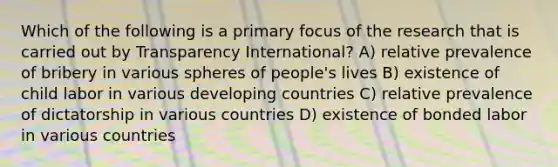 Which of the following is a primary focus of the research that is carried out by Transparency International? A) relative prevalence of bribery in various spheres of people's lives B) existence of child labor in various developing countries C) relative prevalence of dictatorship in various countries D) existence of bonded labor in various countries