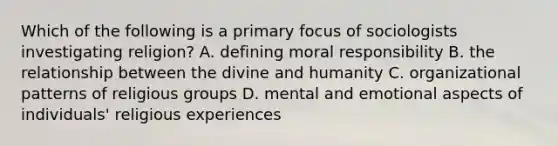 Which of the following is a primary focus of sociologists investigating religion? A. defining moral responsibility B. the relationship between the divine and humanity C. organizational patterns of religious groups D. mental and emotional aspects of individuals' religious experiences