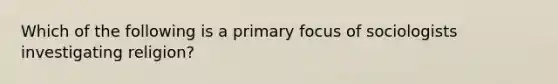 Which of the following is a primary focus of sociologists investigating religion?