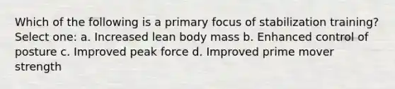 Which of the following is a primary focus of stabilization training? Select one: a. Increased lean body mass b. Enhanced control of posture c. Improved peak force d. Improved prime mover strength