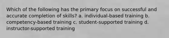 Which of the following has the primary focus on successful and accurate completion of skills? a. individual-based training b. competency-based training c. student-supported training d. instructor-supported training