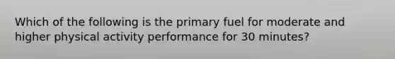 Which of the following is the primary fuel for moderate and higher physical activity performance for 30 minutes?