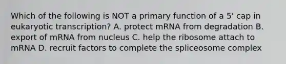 Which of the following is NOT a primary function of a 5' cap in eukaryotic transcription? A. protect mRNA from degradation B. export of mRNA from nucleus C. help the ribosome attach to mRNA D. recruit factors to complete the spliceosome complex