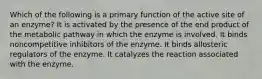 Which of the following is a primary function of the active site of an enzyme? It is activated by the presence of the end product of the metabolic pathway in which the enzyme is involved. It binds noncompetitive inhibitors of the enzyme. It binds allosteric regulators of the enzyme. It catalyzes the reaction associated with the enzyme.