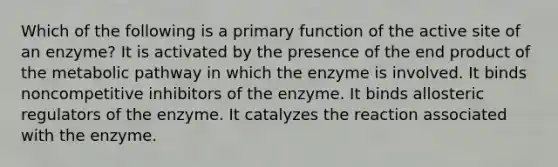 Which of the following is a primary function of the active site of an enzyme? It is activated by the presence of the end product of the metabolic pathway in which the enzyme is involved. It binds noncompetitive inhibitors of the enzyme. It binds allosteric regulators of the enzyme. It catalyzes the reaction associated with the enzyme.