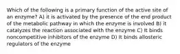 Which of the following is a primary function of the active site of an enzyme? A) it is activated by the presence of the end product of the metabolic pathway in which the enzyme is involved B) it catalyzes the reaction associated with the enzyme C) It binds noncompetitive inhibitors of the enzyme D) It binds allosteric regulators of the enzyme