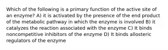 Which of the following is a primary function of the active site of an enzyme? A) it is activated by the presence of the end product of the metabolic pathway in which the enzyme is involved B) it catalyzes the reaction associated with the enzyme C) It binds noncompetitive inhibitors of the enzyme D) It binds allosteric regulators of the enzyme