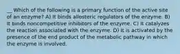 __ Which of the following is a primary function of the active site of an enzyme? A) It binds allosteric regulators of the enzyme. B) It binds noncompetitive inhibitors of the enzyme. C) It catalyzes the reaction associated with the enzyme. D) It is activated by the presence of the end product of the metabolic pathway in which the enzyme is involved.