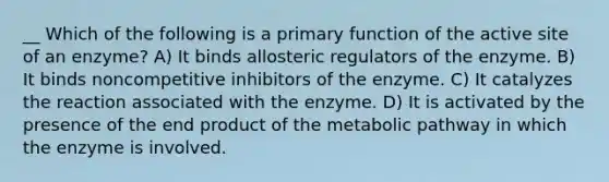 __ Which of the following is a primary function of the active site of an enzyme? A) It binds allosteric regulators of the enzyme. B) It binds noncompetitive inhibitors of the enzyme. C) It catalyzes the reaction associated with the enzyme. D) It is activated by the presence of the end product of the metabolic pathway in which the enzyme is involved.