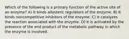 Which of the following is a primary function of the active site of an enzyme? A) It binds allosteric regulators of the enzyme. B) It binds noncompetitive inhibitors of the enzyme. C) It catalyzes the reaction associated with the enzyme. D) It is activated by the presence of the end product of the metabolic pathway in which the enzyme is involved.