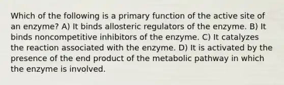 Which of the following is a primary function of the active site of an enzyme? A) It binds allosteric regulators of the enzyme. B) It binds noncompetitive inhibitors of the enzyme. C) It catalyzes the reaction associated with the enzyme. D) It is activated by the presence of the end product of the metabolic pathway in which the enzyme is involved.