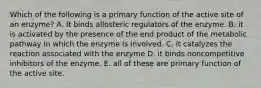 Which of the following is a primary function of the active site of an enzyme? A. It binds allosteric regulators of the enzyme. B. it is activated by the presence of the end product of the metabolic pathway in which the enzyme is involved. C. it catalyzes the reaction associated with the enzyme D. it binds noncompetitive inhibitors of the enzyme. E. all of these are primary function of the active site.