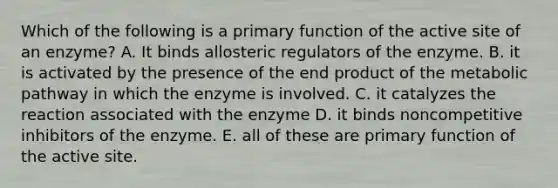 Which of the following is a primary function of the active site of an enzyme? A. It binds allosteric regulators of the enzyme. B. it is activated by the presence of the end product of the metabolic pathway in which the enzyme is involved. C. it catalyzes the reaction associated with the enzyme D. it binds noncompetitive inhibitors of the enzyme. E. all of these are primary function of the active site.