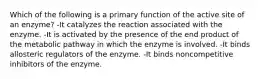 Which of the following is a primary function of the active site of an enzyme? -It catalyzes the reaction associated with the enzyme. -It is activated by the presence of the end product of the metabolic pathway in which the enzyme is involved. -It binds allosteric regulators of the enzyme. -It binds noncompetitive inhibitors of the enzyme.