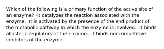 Which of the following is a primary function of the active site of an enzyme? -It catalyzes the reaction associated with the enzyme. -It is activated by the presence of the end product of the metabolic pathway in which the enzyme is involved. -It binds allosteric regulators of the enzyme. -It binds noncompetitive inhibitors of the enzyme.