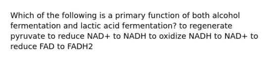 Which of the following is a primary function of both alcohol fermentation and lactic acid fermentation? to regenerate pyruvate to reduce NAD+ to NADH to oxidize NADH to NAD+ to reduce FAD to FADH2