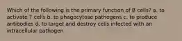 Which of the following is the primary function of B cells? a. to activate T cells b. to phagocytose pathogens c. to produce antibodies d. to target and destroy cells infected with an intracellular pathogen