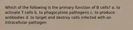 Which of the following is the primary function of B cells? a. to activate T cells b. to phagocytose pathogens c. to produce antibodies d. to target and destroy cells infected with an intracellular pathogen