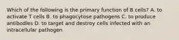 Which of the following is the primary function of B cells? A. to activate T cells B. to phagocytose pathogens C. to produce antibodies D. to target and destroy cells infected with an intracellular pathogen