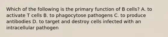 Which of the following is the primary function of B cells? A. to activate T cells B. to phagocytose pathogens C. to produce antibodies D. to target and destroy cells infected with an intracellular pathogen