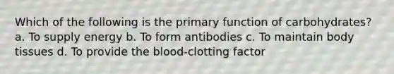 Which of the following is the primary function of carbohydrates? a. To supply energy b. To form antibodies c. To maintain body tissues d. To provide the blood-clotting factor