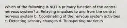 Which of the following is NOT a primary function of the central nervous system? a. Relaying impulses to and from the central nervous system b. Coordinating of the nervous system activities c. Detecting sensory changes d. Transporting nutrients