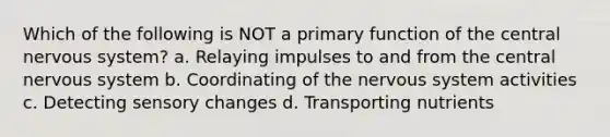 Which of the following is NOT a primary function of the central nervous system? a. Relaying impulses to and from the central nervous system b. Coordinating of the nervous system activities c. Detecting sensory changes d. Transporting nutrients
