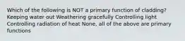 Which of the following is NOT a primary function of cladding? Keeping water out Weathering gracefully Controlling light Controlling radiation of heat None, all of the above are primary functions