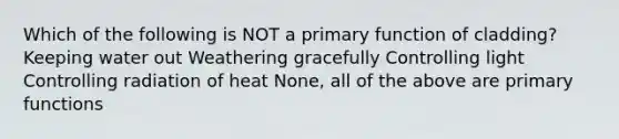Which of the following is NOT a primary function of cladding? Keeping water out Weathering gracefully Controlling light Controlling radiation of heat None, all of the above are primary functions