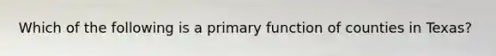 Which of the following is a primary function of counties in Texas?