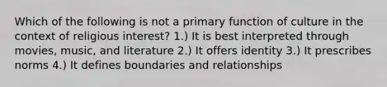 Which of the following is not a primary function of culture in the context of religious interest? 1.) It is best interpreted through movies, music, and literature 2.) It offers identity 3.) It prescribes norms 4.) It defines boundaries and relationships