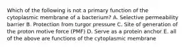 Which of the following is not a primary function of the cytoplasmic membrane of a bacterium? A. Selective permeability barrier B. Protection from turgor pressure C. Site of generation of the proton motive force (PMF) D. Serve as a protein anchor E. all of the above are functions of the cytoplasmic membrane