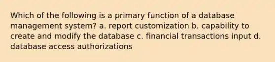 Which of the following is a primary function of a database management system? a. report customization b. capability to create and modify the database c. financial transactions input d. database access authorizations