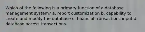 Which of the following is a primary function of a database management system? a. report customization b. capability to create and modify the database c. financial transactions input d. database access transactions