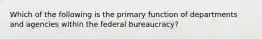 Which of the following is the primary function of departments and agencies within the federal bureaucracy?