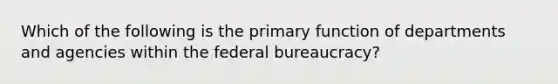 Which of the following is the primary function of departments and agencies within the federal bureaucracy?