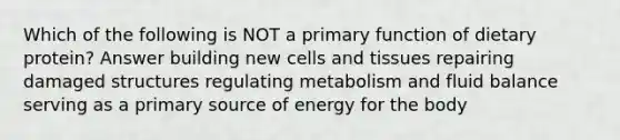 Which of the following is NOT a primary function of dietary protein? Answer building new cells and tissues repairing damaged structures regulating metabolism and fluid balance serving as a primary source of energy for the body