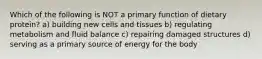 Which of the following is NOT a primary function of dietary protein? a) building new cells and tissues b) regulating metabolism and fluid balance c) repairing damaged structures d) serving as a primary source of energy for the body