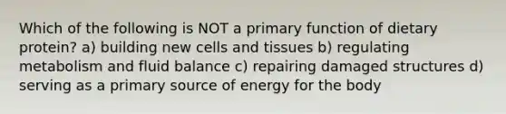 Which of the following is NOT a primary function of dietary protein? a) building new cells and tissues b) regulating metabolism and fluid balance c) repairing damaged structures d) serving as a primary source of energy for the body