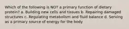 Which of the following is NOT a primary function of dietary protein? a. Building new cells and tissues b. Repairing damaged structures c. Regulating metabolism and fluid balance d. Serving as a primary source of energy for the body
