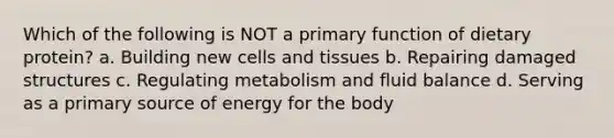 Which of the following is NOT a primary function of dietary protein? a. Building new cells and tissues b. Repairing damaged structures c. Regulating metabolism and fluid balance d. Serving as a primary source of energy for the body