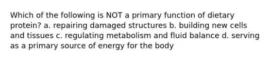 Which of the following is NOT a primary function of dietary protein? a. repairing damaged structures b. building new cells and tissues c. regulating metabolism and fluid balance d. serving as a primary source of energy for the body