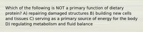 Which of the following is NOT a primary function of dietary protein? A) repairing damaged structures B) building new cells and tissues C) serving as a primary source of energy for the body D) regulating metabolism and fluid balance