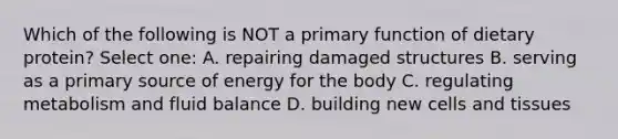 Which of the following is NOT a primary function of dietary protein? Select one: A. repairing damaged structures B. serving as a primary source of energy for the body C. regulating metabolism and fluid balance D. building new cells and tissues