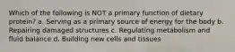 Which of the following is NOT a primary function of dietary protein? a. Serving as a primary source of energy for the body b. Repairing damaged structures c. Regulating metabolism and fluid balance d. Building new cells and tissues
