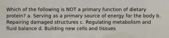 Which of the following is NOT a primary function of dietary protein? a. Serving as a primary source of energy for the body b. Repairing damaged structures c. Regulating metabolism and fluid balance d. Building new cells and tissues