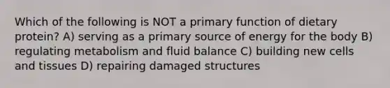 Which of the following is NOT a primary function of dietary protein? A) serving as a primary source of energy for the body B) regulating metabolism and fluid balance C) building new cells and tissues D) repairing damaged structures